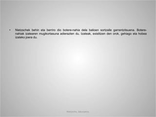 • Nietzschek behin eta berriro dio botere-nahia dela balioen sortzaile garrantzitsuena. Botere-
nahiak izatearen mugikortasuna adierazten du. Izateak, existitzen den orok, gehiago eta hobea
izateko joera du.
Nietzsche, laburpena.
 