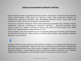KRISTAUTASUNAREN AURKAKO KRITIKA
• Erlijioa beldurretik sortzen da, gizakiak bizitzan duen larrimin- eta ezintasun- sentimunduetatik. Nietzschek
tradizio judu-kristauaren aurka jotzen du, erlijio-arau ororen aurka. Alemandar filosofoak dio
kristautasunak antzinatasun klasikoaren balio dionisiakoak baztertzen dituela, mundu ideal baten
asmakizunaren bidez, eta mundu erreal bakarra arbuiatzen duela.
• Kristautasuna platonismo herrikoa da. Erlijioak balio dekadenteak proposatzen ditu, artaldearen balioak,
esklaboenak: umiltasuna, mendekotasuna, obedientzia, sakrifizioa .... ,bizi-irriken aurkakoak. Zentzu
honetan, erlijioa herri xehearen matxinada da jabeen aurka; gaixo eta ahulen erlijioak diren aldetik,
gizakiak bere mugak gainditzeko oztopo gaindiezin izan dira.
• Grinak, bulkadak, senak, balio estetikoak eta oro har gorputzek gogoko duen oro arbuiatu izana leporatzen
dio Nietzschek kristautasunari. Baina Jainkoaren heriotzak ateak zabaltzen dizkio gizakiaren erabateko
garapenari, aro berri batean.
• Jainkoaren heriotza: Jainkoa (Jainkoaren ideia) bizitzaren aurkakoa da. Horrexegatik, Nietzschek ateismoa
aldarrikatzen du, independentzia, askatasuna eta indarra sendotzeko (moral berriarekin). Gizakiak berak
bete lezake Jainkoak utzitako lekua, balio-sortzaile eta legegile den aldetik. Kristautasunaren aginduak eta
debekuak desagerturik, Jainkoarenganako fedearen gainbeherak gizakiaren jatorrizko indar sortzaileak
askatuko ditu, eta jada gizadiak ez dio haraindiko munduari erreparatuko, honako honi baizik.
Nietzsche, laburpena.
 