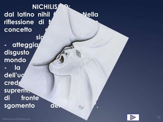 NICHILISMO:
 dal latino nihil (niente). Nella
 riflessione di Nietzsche è un
 concetto        dai       molteplici
              significati:
 - atteggiamento di fuga e
 disgusto nei confronti del
 mondo                         reale;
 - la specifica condizione
 dell’uomo moderno che, non
 credendo più nei “valori”
 supremi, finisce per avvertire,
 di      fronte    all’essere,     lo
 sgomento          del      “nulla”.
Nietzsche el'Oltreuomo
                                        10
 