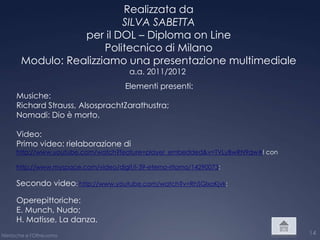 Realizzata da
                            SILVA SABETTA
                   per il DOL – Diploma on Line
                        Politecnico di Milano
        Modulo: Realizziamo una presentazione multimediale
                                         a.a. 2011/2012
                                        Elementi presenti:
      Musiche:
      Richard Strauss, AlsosprachtZarathustra;
      Nomadi: Dio è morto.

      Video:
      Primo video: rielaborazione di
      http://www.youtube.com/watch?feature=player_embedded&v=TVLyBwRN9qw#! con

      http://www.myspace.com/video/digit/l-39-eterno-ritorno/14290073;

      Secondo video: http://www.youtube.com/watch?v=RhSGlxoKjvk;

      Operepittoriche:
      E. Munch, Nudo;
      H. Matisse, La danza.
Nietzsche e l'Oltreuomo                                                          14
 