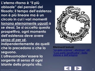 L’eterno ritorno è “il più
abissale” dei pensieri del
filosofo; il tempo dell’esistenza
non è più lineare ma è un
circolo in cui i vari momenti
tornano eternamente uguali a
se stessi. Se si accetta questa
prospettiva, ogni momento
dell’esistenza deve avere
senso di per sé,
indipendentemente da quelli
                                    Riferimenti testuali:
che lo precedono o che lo           “La gaia scienza”: aforiman° 341
seguono.                            “Così parlò Zarathustra”: Della
                                    visione e dell’enigma
L’oltreuomodev’essere la
sorgente di senso di ogni
istante della propria vita.
Nietzsche e l'Oltreuomo                                                5
 