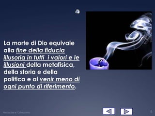La morte di Dio equivale
alla fine della fiducia
illusoria in tutti i valori e le
illusioni della metafisica,
della storia e della
politica e al venir meno di
ogni punto di riferimento.



Nietzsche e l'Oltreuomo            8
 