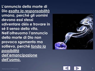 L’annuncio della morte di
Dio esalta la responsabilità
umana, perché gli uomini
devono essi stessi
«diventare dèi» e trovare in
sé il senso della vita.
Nell’oltreuomo l’annuncio
della morte di Dio non
provoca sgomento ma
sollievo, perché fonda la
possibilità
dell’emancipazione
dell’uomo.

Nietzsche e l'Oltreuomo        9
 