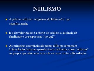 NIILISMO
   A palavra niilismo origina-se do latim nihil, que
    significa nada.

   É a desvalorização e a morte do sentido, a ausência de
    finalidade e de resposta ao “porquê”.

   As primeiras ocorrências do termo niilismo remontam
    à Revolução Francesa quando foram definidos como “niilistas”
    os grupos que não eram nem a favor nem contra a Revolução
 