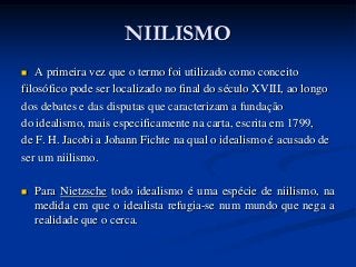 NIILISMO
  A primeira vez que o termo foi utilizado como conceito
filosófico pode ser localizado no final do século XVIII, ao longo
dos debates e das disputas que caracterizam a fundação
do idealismo, mais especificamente na carta, escrita em 1799,
de F. H. Jacobi a Johann Fichte na qual o idealismo é acusado de
ser um niilismo.

   Para Nietzsche todo idealismo é uma espécie de niilismo, na
    medida em que o idealista refugia-se num mundo que nega a
    realidade que o cerca.
 