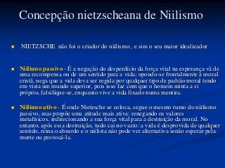 Concepção nietzscheana de Niilismo

   NIETZSCHE não foi o criador do niilismo , e sim o seu maior idealizador


   Niilismo passivo - É a negação do desperdício da força vital na esperança vã de
    uma recompensa ou de um sentido para a vida; opondo-se frontalmente à moral
    cristã, nega que a vida deva ser regida por qualquer tipo de padrão moral tendo
    em vista um mundo superior, pois isso faz com que o homem minta a si
    próprio, falsifique-se, enquanto vive a vida fixado numa mentira.

   Niilismo ativo - É onde Nietzsche se coloca, segue o mesmo rumo do niilismo
    passivo, mas propõe uma atitude mais ativa: renegando os valores
    metafísicos, redirecionando a sua força vital para a destruição da moral. No
    entanto, após essa destruição, tudo cai no vazio: a vida é desprovida de qualquer
    sentido, reina o absurdo e o niilista não pode ver alternativa senão esperar pela
    morte ou provocá-la.
 