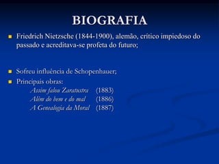 BIOGRAFIA
   Friedrich Nietzsche (1844-1900), alemão, crítico impiedoso do
    passado e acreditava-se profeta do futuro;


   Sofreu influência de Schopenhauer;
   Principais obras:
         Assim falou Zaratustra (1883)
         Além do bem e do mal (1886)
         A Genealogia da Moral (1887)
 