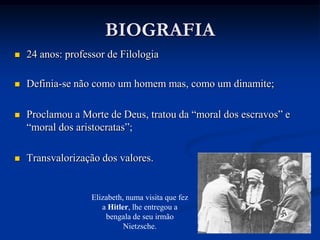 BIOGRAFIA
   24 anos: professor de Filologia

   Definia-se não como um homem mas, como um dinamite;

   Proclamou a Morte de Deus, tratou da “moral dos escravos” e
    “moral dos aristocratas”;

   Transvalorização dos valores.


                   Elizabeth, numa visita que fez
                      a Hitler, lhe entregou a
                       bengala de seu irmão
                             Nietzsche.
 