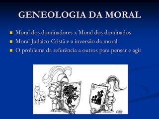 GENEOLOGIA DA MORAL
   Crítica aos psicólogos e historiadores
Reconstroem a gênese da moral
Evidenciam o lado vergonhoso do mundo interior
Incapacidade de serem imparciais.

   Origens dos valores morais: o que é o bom?
O bom “não egoísta” dos genealogistas da moral
O sentido do que é bom conforme conveniência dos “nobres”
A oposição entre os dois sentidos.

   Análise etmológica das palavras “bom” e “mau”
Bom com o sentido de "espiritualmente nobre“
Transformação do sentido de "comum“ ruim
Consequências da moral escrava
 