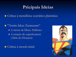 Pricipais Ideias
   O Eterno Retorno
                             “esta vida, assim como tu vives agora e como a viveste,
                terás de vivê-la ainda uma vez e ainda inúmeras vezes: e não haverá
                                                                  nela nada de novo”
                                                            ("Gaia Ciência", IV, 341)

        Viver como se tudo se repetisse novamente
        Escolher seus atos como se vivesse isso inúmeras vezes
         mais
 