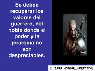 Se deben recuperar los valores del guerrero, del noble donde el poder y la jerarquía no son despreciables.  EL   SUPER HOMBRE_ NIETZSCHE 