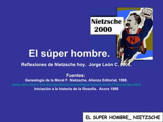 El súper hombre. EL   SUPER HOMBRE_ NIETZSCHE Reflexiones de Nietzsche hoy.  Jorge León C. 2008. Fuentes:  Genealogía de la Moral F. Nietzsche. Alianza Editorial, 1998. www.cem.itesm.mx/dacs/publicaciones/logos/anteriores/n37/aocampo.html Iniciación a la historia de la filosofía.  Acora 1998 