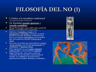 FILOSOFÍA DEL NO (1)
   1. Crítica a la metafísica tradicional
    (ontoepistemología tradicional)
   1.1. Escisión mundo aparente y
    mundo verdadero
   Desde Parménides, pero sobre todo a partir de
    Platón, se establece esta separación.
   Además, el verdadero, el real, es el
    permanente e inmutable. Como no se puede
    percibir a nuestro alrededor, el filósofo dice
    que es un mundo trascendente (otro mundo)
    que solo podemos captarlo a través de la
    razón.
   Por tanto, el mundo que sí percibimos a través
     de los sentidos, este mundo (inmanente), el
    cambiante, es aparente. irreal.
   Esta separación es ya un juicio valorativo
    sobre la vida y, concretamente, negativo.
   Según Nietzsche, solo existe el devenir
    constante del ser creando y destruyendo el
    mundo. La realidad es tal como nos la
    presentan los sentidos: dinámica, cambiante.
 