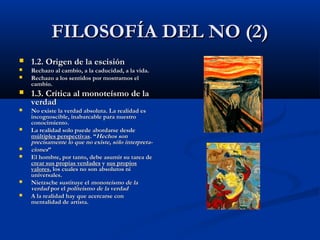 FILOSOFÍA DEL NO (2)
   1.2. Origen de la escisión
   Rechazo al cambio, a la caducidad, a la vida.
   Rechazo a los sentidos por mostrarnos el
    cambio.
   1.3. Crítica al monoteísmo de la
    verdad
   No existe la verdad absoluta. La realidad es
    incognoscible, inabarcable para nuestro
    conocimiento.
   La realidad solo puede abordarse desde
    múltiples perspectivas. “Hechos son
    precisamente lo que no existe, sólo interpreta-
   ciones”
   El hombre, por tanto, debe asumir su tarea de
    crear sus propias verdades y sus propios
    valores, los cuales no son absolutos ni
    universales.
   Nietzsche sustituye el monoteísmo de la
    verdad por el politeísmo de la verdad
   A la realidad hay que acercarse con
    mentalidad de artista.
 