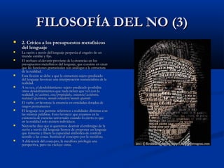 FILOSOFÍA DEL NO (3)
   2. Crítica a los presupuestos metafísicos
    del lenguaje
   La razón a través del lenguaje perpetúa el engaño de un
    mundo estable y fijo.
   El rechazo al devenir proviene de la creencias en los
    presupuestos metafísicos del lenguaje, que consiste en creer
    que las funciones gramaticales son análogas a la estructura
    de la realidad.
   Esta ficción se debe a que la estructura sujeto-predicado
    del lenguaje favorece una interpretación sustancialista de la
    realidad.
   A su vez, el desdoblamiento sujeto-predicado posibilita
    otros desdoblamientos que nada tienen que ver con la
    realidad: yo/acciones, cosa/propiedades, sustancia/accidentes,
    realidad/apariencia, mundo verdadero/mundo aparente
   El verbo ser favorece la creencia en entidades dotadas de
    rasgos permanentes
   El lenguaje nos permite referirnos a realidades distintas con
    las mismas palabras. Esto favorece que creamos en la
    existencia de esencias universales cuando lo cierto es que
    en la realidad solo existen individuos.
   Nietzsche dice que si queremos destruir el embrujpo de la
    razón a través del lenguaje hemos de proponer un lenguaje
    que fomente y libere la capacidad simbólica de conferir
    sentido a las cosas. Sustituir el concepto por la metáfora.
   A diferencia del concepto, la metáfora privilegia una
    perspectiva, pero no excluye otras.
 