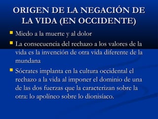 ORIGEN DE LA NEGACIÓN DE
 LA VIDA (EN OCCIDENTE)
   Miedo a la muerte y al dolor
   La consecuencia del rechazo a los valores de la
    vida es la invención de otra vida diferente de la
    mundana
   Sócrates implanta en la cultura occidental el
    rechazo a la vida al imponer el dominio de una
    de las dos fuerzas que la caracterizan sobre la
    otra: lo apolíneo sobre lo dionisíaco.
 