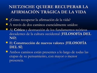 NIETZSCHE QUIERE RECUPERAR LA
     AFIRMACIÓN TRÁGICA DE LA VIDA
   ¿Cómo recuperar la afirmación de la vida?
   A través de dos caminos esencialmente unidos:
   A) Crítica y destrucción de los fundamentos teóricos
    decadentes de la cultura occidental (FILOSOFÍA DEL
    NO)
   B) Construcción de nuevos valores (FILOSOFÍA
    DEL SÍ)
   Ambos caminos están presentes a lo largo de todas las
    etapas de su pensamiento, con mayor o menor
    presencia.
 