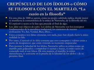 CREPÚSCULO DE LOS ÍDOLOS o CÓMO
     SE FILOSOFA CON EL MARTILLO, “La
              razón en la filosofía”
   En esta obra de 1888 es quizás, como su propio subtítulo indica, donde mejor
    se manifiesta la contundencia de la crítica de Nietzsche, de la filosofía del no.
   El crepúsculo u ocaso es la fase que precede al final de algo.
   Los ídolos son objetos de culto. Los ídolos de Nietzsche son los conceptos
    fundamentales de la metafísica tradicional, los cimientos de nuestra
    civilización: Yo, Ser, Verdad, Bien, Dios…
   Estos conceptos son falsas creencias, son nada, pues han dejado fuera la única
    realidad: la vida.
   Por tanto, Crepúsculo de los ídolos constata que esos conceptos y valores están a
    punto de desaparecer, que están viviendo su momento crepuscular.
   Para mostrar la falsedad de los ídolos, Nietzsche utiliza su crítica como un
    martillo para golpearlos y comprobar si suenan a hueco, si están vacíos de
    contenido real, si son falsos. De esta manera, el martillo, la crítica
    nietzscheana, se convierte en la prueba de la falsedad de los ídolos y de su
    próximo final.
 