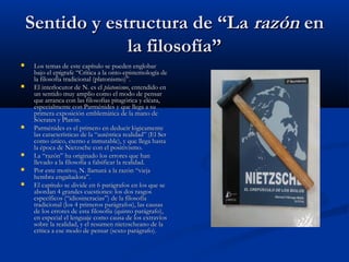 Sentido y estructura de “La razón en
                 la filosofía”
    Los temas de este capítulo se pueden englobar
     bajo el epígrafe “Crítica a la onto-epistemología de
     la filosofía tradicional (platonismo)”.
    El interlocutor de N. es el platonismo, entendido en
     un sentido muy amplio como el modo de pensar
     que arranca con las filosofías pitagórica y eléata,
     especialmente con Parménides y que llega a su
     primera exposición emblemática de la mano de
     Sócrates y Platón.
    Parménides es el primero en deducir lógicamente
     las características de la “auténtica realidad” (El Ser
     como único, eterno e inmutable), y que llega hasta
     la época de Nietzsche con el positivismo.
    La “razón” ha originado los errores que han
     llevado a la filosofía a falsificar la realidad.
    Por este motivo, N. llamará a la razón “vieja
     hembra engañadora”.
    El capítulo se divide en 6 parágrafos en los que se
     abordan 4 grandes cuestiones: los dos rasgos
     específicos (“idiosincracias”) de la filosofía
     tradicional (los 4 primeros parágrafos), las causas
     de los errores de esta filosofía (quinto parágrafo),
     en especial el lenguaje como causa de los extravíos
     sobre la realidad, y el resumen nietzscheano de la
     crítica a ese modo de pensar (sexto parágrafo).
 