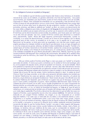 FRIEDRICH NIETZSCHE, SOBRE VERDAD Y MENTIRA EN SENTIDO EXTRAMORAL

3

III.- [La inteligencia humana en sociedad y el lenguaje.]
En la medida en que el individuo quiere hacerse valer frente a otros individuos, en el estado
natural de las cosas usa el intelecto, en general, solamente a los fines de fingimiento, mas puesto
que el hombre, por necesidad y por aburrimiento, quiere al mismo tiempo existir como ser sociable,
organizado en rebaño, tiene necesidad de entenderse con sus semejantes y trata de eliminar de su
mundo al menos el más grande bellum omnium contra omnes. Este entendimiento trae consigo algo
que se diría el primer paso hacia la adquisición de ese enigmático impulso a la verdad. Pues se
puntualiza, entonces, qué debe en adelante ser "verdad", es decir, se inventa una denominación de
las cosas válida y obligatoria para todos y la legislación del lenguaje dicta también las primeras leyes
en materia de verdad; pues se origina entonces, por primer vez, la oposición entre verdad y mentira.
El mentiroso usa las denominaciones convencionales, las palabras, para hacer pasar por real lo que
no es real; dice por ejemplo: "soy rico", cuando el término correcto para denominar su condición
sería, precisamente, "pobre". Abusa del rígido esquema convencional trastrocando, cuando no
invirtiendo, a su antojo las denominaciones. Cuando así lo hace en forma egoísta y por lo demás
perjudicial para el bien común, la sociedad ya no le cree y, así, lo expulsa de su comunidad.
Reaccionan así las gentes, no tanto para evitar ser engañadas, sino más bien para impedir que el
engaño perjudique sus intereses; también en esta fase lo que aborrecen no es, en rigor, el engaño en
sí, sino las consecuencias graves, adversas, de determinadas modalidades de engaño. También a la
verdad aspira el hombre meramente en tal sentido limitado: apetece las consecuencias agradables,
positivas, de la verdad; no le interesa el conocimiento puro, sin consecuencias, siendo incluso hostil
a las verdades susceptibles de surtir efectos perjudiciales y destructivos. Además, ¿qué hay con esos
convencionalismos del lenguaje? ¿Son productos del conocimiento, del sentido de la verdad? ¿Hay
concordancia entre los términos y las cosas? ¿Es el lenguaje la expresión adecuada de todas las
realidades?
Sólo por olvido puede el hombre jamás llegar a creer que posee una "verdad" en el grado
que acabo de señalar. A menos que quiera contentarse con la verdad en forma de tautología, esto
es, con la posesión de cápsulas vacías, siempre se quedará con ilusiones, en vez de verdades. ¿Qué
es la palabra? La reproducción en sonidos de un estímulo nervioso. Mas inferir del estímulo nervioso
una causa extrínseca es ya el resultado de una aplicación errónea e ilícita del principio de raciocinio.
Si en la génesis del lenguaje hubiese sido el exclusivo criterio la verdad; si en las denominaciones lo
hubiese sido el punto de vista de certeza, ¿cómo tendríamos derecho a decir: la piedra es dura?
¡Como si "duro" nos fuese conocido, no tan sólo como sensación del todo subjetiva sino también por
lo demás! Clasificamos las cosas por géneros; calificamos el árbol de masculino y la planta de
femenina y ¡qué arbitraria es semejante transferencia¡ ¡Qué manera de pasar más allá del canon de
la certeza! Hablamos de "serpiente"; pero el término no sugiere más que el retorcerse, quiere decir
que lo mismo podría corresponder al gusano. ¡Qué antojadizas delimitaciones! ¡Qué manera tan
unilateral de poner el acento ora en ésta, ora en aquella propiedad de una cosa! Comparando los
distintos idiomas, se comprueba que lo que en las palabras se busca no es jamás la verdad, sino una
expresión adecuada, o si no, no habría tal diversidad de lenguas. La "cosa en sí" (que tal sería la
verdad pura, sin consecuencias) es también para el hacedor de la lengua algo del todo inconcebible
y en modo alguno apetecible. Él se limita a denominar las relaciones en que se hallan las cosas con
respecto al hombre, y para expresarlas recurre a las más audaces metáforas. ¡Un estímulo nervioso,
traducido en una imagen! Primera metáfora. ¡La imagen, a su vez, transpuesta en un sonido!
Segunda metáfora. Y en cada caso un total salto de una esfera a otra totalmente distinta y nueva.
Imaginemos a un hombre completamente sordo y que nunca haya oído ningún sonido, ninguna
música; así como tal hombre se asombra, digamos ante las figuras acústicas de Chladni dibujadas
en la arenilla, y encuentra su causa en la vibración de la cuerda, quedando entonces firmemente
convencido de saber lo que los hombre llaman "sonido", nos pasa a todos respecto del lenguaje.
Creemos saber algo de las cosas mismas cuando hablamos de árboles, colores, nieve y flores; sin
embargo, no tenemos más que metáforas de las cosas, que no corresponden en absoluto a las
verdaderas entidades. Del mismo modo que el sonido se presenta como configuración de la arenilla,
la misteriosa X de la cosa se presenta como estímulo nervioso, luego como imagen y por último
como sonido. Los cierto es, pues, que a la génesis del lenguaje no preside la lógica y que todo el
material con que trabaja y construye luego el hombre dedicado a la verdad, el investigador, el
filósofo, proviene, si no del reino de Utopía, en todo caso no de la esencia de las cosas.

 