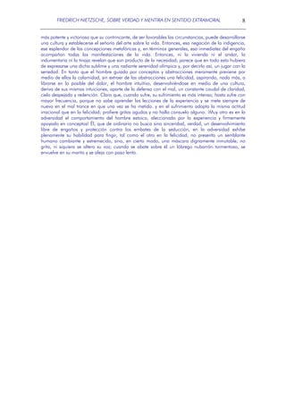 FRIEDRICH NIETZSCHE, SOBRE VERDAD Y MENTIRA EN SENTIDO EXTRAMORAL

8

más potente y victoriosa que su contrincante, de ser favorables las circunstancias, puede desarrollarse
una cultura y establecerse el señorío del arte sobre la vida. Entonces, esa negación de la indigencia,
ese esplendor de las concepciones metafóricas y, en términos generales, esa inmediatez del engaño
acompañan todas las manifestaciones de la vida. Entonces, ni la vivienda ni el andar, la
indumentaria ni la tinaja revelan que son producto de la necesidad; parece que en todo esto hubiera
de expresarse una dicha sublime y una radiante serenidad olímpica y, por decirlo así, un jugar con la
seriedad. En tanto que el hombre guiado por conceptos y abstracciones meramente previene por
medio de ellos la calamidad, sin extraer de las abstracciones una felicidad, aspirando, nada más, a
librarse en lo posible del dolor, el hombre intuitivo, desenvolviéndose en medio de una cultura,
deriva de sus mismas intuiciones, aparte de la defensa con el mal, un constante caudal de claridad,
cielo despejado y redención. Claro que, cuando sufre, su sufrimiento es más intenso; hasta sufre con
mayor frecuencia, porque no sabe aprender las lecciones de la experiencia y se mete siempre de
nuevo en el mal trance en que una vez se ha metido. y en el sufrimiento adopta la misma actitud
irracional que en la felicidad; profiere gritos agudos y no halla consuelo alguno. ¡Muy otro es en la
adversidad el comportamiento del hombre estoico, aleccionado por la experiencia y firmemente
apoyado en conceptos! Él, que de ordinario no busca sino sinceridad, verdad, un desenvolvimiento
libre de engaños y protección contra los embates de la seducción, en la adversidad exhibe
plenamente su habilidad para fingir, tal como el otro en la felicidad; no presenta un semblante
humano cambiante y estremecido, sino, en cierto modo, una máscara dignamente inmutable; no
grita, ni siquiera se altera su voz; cuando se abate sobre él un lóbrego nubarrón tormentoso, se
envuelve en su manto y se aleja con paso lento.

 