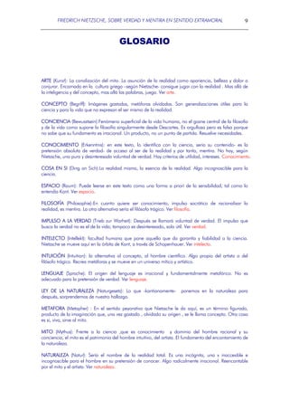 FRIEDRICH NIETZSCHE, SOBRE VERDAD Y MENTIRA EN SENTIDO EXTRAMORAL

9

GLOSARIO

ARTE (Kunst): La canalización del mito. La asunción de la realidad como apariencia, belleza y dolor a
conjurar. Encarnado en la cultura griega –según Nietzsche- consigue jugar con la realidad . Mas allá de
la inteligencia y del concepto, mas allá las palabras, juega. Ver arte.
CONCEPTO (Begriff): Imágenes gastadas, metáforas olvidadas. Son generalizaciones útiles para la
ciencia y para la vida que no expresan el ser mismo de la realidad.
CONCIENCIA (Bewusstsein):Fenómeno superficial de la vida humana, no el gozne central de la filosofía
y de la vida como supone la filosofía singularmente desde Descartes. Es orgullosa pero es falsa porque
no sabe que su fundamento es irracional. Un producto, no un punto de partida. Resuelve necesidades.
CONOCIMIENTO (Erkenntnis): en este texto, lo identifica con la ciencia, seria su contenido- es la
pretensión absoluta de verdad- de acceso al ser de la realidad y por tanto, mentira. No hay, según
Nietzsche, una pura y desinteresada voluntad de verdad. Hay criterios de utilidad, intereses. Conocimiento.
COSA EN SI (Ding an Sich):La realidad misma, la esencia de la realidad. Algo incognoscible para la
ciencia.
ESPACIO (Raum): Puede leerse en este texto como una forma a priori de la sensibilidad, tal como lo
entendía Kant. Ver espacio.
FILOSOFÍA (Philosophie):En cuanto quiere ser conocimiento, impulso socrático de racionalizar la
realidad, es mentira. La otra alternativa sería el filósofo trágico. Ver filosofía.
IMPULSO A LA VERDAD (Trieb zur Warheit): Después se llamará voluntad de verdad. El impulso que
busca la verdad no es el de la vida; tampoco es desinteresado, solo útil. Ver verdad.
INTELECTO (Intellekt): facultad humana que pone aquello que da garantía y fiabilidad a la ciencia.
Nietzsche se mueve aquí en la órbita de Kant, a través de Schopenhauer. Ver intelecto.
INTUICIÓN (Intuition): la alternativa al concepto, al hombre científico. Algo propio del artista o del
filósofo trágico. Recrea metáforas y se mueve en un universo mítico y artístico.
LENGUAJE (Sprache): El origen del lenguaje es irracional y fundamentalmente metafórico. No es
adecuado para la pretensión de verdad. Ver lenguaje.
LEY DE LA NATURALEZA (Naturgesetz): Lo que -kantianamentedespués, sorprendernos de nuestro hallazgo.

ponemos en la naturaleza para

METAFORA (Metapher) : En el sentido peyorativo que Nietzsche le da aquí, es un término figurado,
producto de la imaginación que, una vez gastado , olvidado su origen , se le llama concepto. Otra cosa
es si, viva, sirve al mito.
MITO (Mythus): Frente a la ciencia ,que es conocimiento y dominio del hombre racional y su
conciencia, el mito es el patrimonio del hombre intuitivo, del artista. El fundamento del encantamiento de
la naturaleza.
NATURALEZA (Natur): Sería el nombre de la realidad total. Es una incógnita, una x inaccesible e
incognoscible para el hombre en su pretensión de conocer. Algo radicalmente irracional. Reencantable
por el mito y el artista. Ver naturaleza.

 