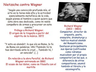 Nietzsche contra Wagner 
“Según una convicción profunda mía, el 
arte es la tarea más alta y la actividad 
esencialmente metafísica de la vida, 
según piensa el hombre a quien quiero que 
esta obra sea dedicada, como mi noble 
compañero de armas y precursor en este 
camino.” 
Prólogo a Richard Wagner. 
El origen de la tragedia a partir del 
espíritu de la música. 1872 
“Y esto es alemán?, lo que oís es Roma, la fe 
de Roma sin palabras. !Ah¡ !También tú te 
has derribado ante la cruz!.....También tú, ! 
un vencido¡”..(…) 
En relación a la obra Parsifal, de Richard 
Wagner entrenada en 1882. 
El ocaso de los ídolos, como se filosofa con el 
martillo 
Richard Wagner 
(1813 – 1883) 
Compositor, director de 
orquesta, poeta, 
ensayista, dramaturgo y 
teórico musical alemán 
del Romanticismo. 
Destacan principalmente 
sus óperas (calificadas 
como «dramas 
musicales» por el propio 
compositor) en las que, a 
diferencia de otros 
compositores, asumió 
también el libreto y la 
escenografía. 
 