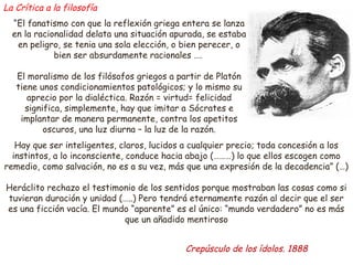 “El fanatismo con que la reflexión griega entera se lanza 
en la racionalidad delata una situación apurada, se estaba 
en peligro, se tenia una sola elección, o bien perecer, o 
bien ser absurdamente racionales …. 
El moralismo de los filósofos griegos a partir de Platón 
tiene unos condicionamientos patológicos; y lo mismo su 
aprecio por la dialéctica. Razón = virtud= felicidad 
significa, simplemente, hay que imitar a Sócrates e 
implantar de manera permanente, contra los apetitos 
oscuros, una luz diurna – la luz de la razón. 
Hay que ser inteligentes, claros, lucidos a cualquier precio; toda concesión a los 
instintos, a lo inconsciente, conduce hacia abajo (………) lo que ellos escogen como 
remedio, como salvación, no es a su vez, más que una expresión de la decadencia” (…) 
Heráclito rechazo el testimonio de los sentidos porque mostraban las cosas como si 
tuvieran duración y unidad (…..) Pero tendrá eternamente razón al decir que el ser 
es una ficción vacía. El mundo “aparente” es el único: “mundo verdadero” no es más 
que un añadido mentiroso 
Crepúsculo de los ídolos. 1888 
La Crítica a la filosofía 
 