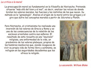 La critica a la moral 
La preocupación moral es fundamental en la filosofía de Nietzsche. Pretende 
situarse “más allá del bien y el mal”, es decir, analizar las raíces de donde 
brotan los valores morales, las fuerzas y los instintos de los que nacen. Su 
método es la “genealogía”. Analiza el origen de la moral entre los griegos y el 
giro que sufre los conceptos morales a partir de Sócrates y Platón. 
Para Nietzsche, el cristianismo ha realizado una 
inversión de los valores de Grecia y Roma y es 
una de las consecuencias de la rebelión de los 
esclavos orientales contra sus señores. El 
resultado de esta revuelta es una “neurosis” 
religiosa, una enfermedad de la vida, un 
predominio de los valores plebeyos, propios de 
los hombres mediocres que, siendo incapaces de 
vivir su propia vida de forma libre y autónoma, se 
refugian en las seguridades decadentes que les 
ofrece la religión. 
La ascensión. William Blake 
 