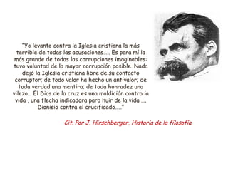 “Yo levanto contra la Iglesia cristiana la más 
terrible de todas las acusaciones….. Es para mí la 
más grande de todas las corrupciones imaginables: 
tuvo voluntad de la mayor corrupción posible. Nada 
dejó la Iglesia cristiana libre de su contacto 
corruptor; de todo valor ha hecho un antivalor; de 
toda verdad una mentira; de toda honradez una 
vileza… El Dios de la cruz es una maldición contra la 
vida , una flecha indicadora para huir de la vida …. 
Dionisio contra el crucificado…..” 
Cit. Por J. Hirschberger, Historia de la filosofía 
 