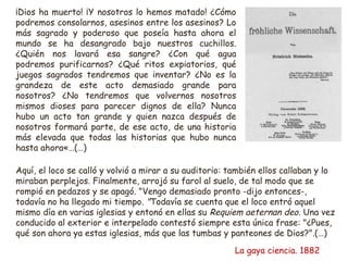¡Dios ha muerto! ¡Y nosotros lo hemos matado! ¿Cómo 
podremos consolarnos, asesinos entre los asesinos? Lo 
más sagrado y poderoso que poseía hasta ahora el 
mundo se ha desangrado bajo nuestros cuchillos. 
¿Quién nos lavará esa sangre? ¿Con qué agua 
podremos purificarnos? ¿Qué ritos expiatorios, qué 
juegos sagrados tendremos que inventar? ¿No es la 
grandeza de este acto demasiado grande para 
nosotros? ¿No tendremos que volvernos nosotros 
mismos dioses para parecer dignos de ella? Nunca 
hubo un acto tan grande y quien nazca después de 
nosotros formará parte, de ese acto, de una historia 
más elevada que todas las historias que hubo nunca 
hasta ahora«…(…) 
Aquí, el loco se calló y volvió a mirar a su auditorio: también ellos callaban y lo 
miraban perplejos. Finalmente, arrojó su farol al suelo, de tal modo que se 
rompió en pedazos y se apagó. "Vengo demasiado pronto -dijo entonces-, 
todavía no ha llegado mi tiempo. "Todavía se cuenta que el loco entró aquel 
mismo día en varias iglesias y entonó en ellas su Requiem aeternan deo. Una vez 
conducido al exterior e interpelado contestó siempre esta única frase: "¿Pues, 
qué son ahora ya estas iglesias, más que las tumbas y panteones de Dios?".(…) 
La gaya ciencia. 1882 
 
