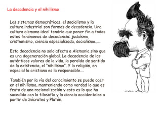 La decadencia y el nihilismo 
Los sistemas democráticos, el socialismo y la 
cultura industrial son formas de decadencia. Una 
cultura alemana ideal tendría que poner fin a todos 
estos fenómenos de decadencia: judaísmo, 
cristianismo, ciencia especializada, socialismo…… 
Esta decadencia no solo afecta a Alemania sino que 
es una degeneración global. La decadencia de los 
auténticos valores de la vida, la perdida de sentido 
de la existencia, el “nihilismo”. Y la religión, en 
especial la cristiana es la responsable…. 
También por la vía del conocimiento se puede caer 
en el nihilismo, manteniendo como verdad lo que es 
fruto de una racionalización y esto es lo que ha 
sucedido con la filosofía y la ciencia occidentales a 
partir de Sócrates y Platón. 
 