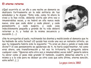 El eterno retorno 
¿Qué ocurriría si, un día o una noche un demonio se 
deslizara furtivamente en la más solitaria de tus 
soledades y te dijese: "Esta vida, como tú ahora la 
vives y la has vivido, deberás vivirla aún otra vez e 
innumerables veces, y no habrá en ella nunca nada 
nuevo, sino que cada dolor y cada placer, y cada 
pensamiento y cada suspiro, y cada cosa 
indeciblemente pequeña y grande de tu vida deberá 
retornar a ti, y todas en la misma secuencia y 
sucesión. (…..) 
¿No te arrojarías al suelo, rechinando los dientes y maldiciendo al demonio que te 
ha hablado de esta forma? ¿O quizás has vivido una vez un instante infinito, en 
que tu respuesta habría sido la siguiente: "Tu eres un dios y jamás oí nada más 
divino"? Si ese pensamiento se apoderase de ti, te haría experimentar, tal como 
eres ahora, una transformación y tal vez te trituraría; ¡la pregunta sobre 
cualquier cosa: "Quieres esto otra vez e innumerables veces más?" pesaría sobre 
tu obrar como el peso más grande! O también, ¿cuánto deberías amarte a ti 
mismo y a la vida para no desear ya otra cosa que esta última, eterna sanción, 
este sello?...(…) 
 