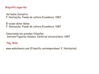 Biografía sugerida: 
Así hablo Zatustra. 
F. Nietzsche. Fondo de cultura Económico. 1987 
El ocaso delos ídolos 
F. Nietzsche. Fondo de cultura Económico. 1987 
Conociendo los grandes filósofos. 
Adriana Figueroa Velasco. Editorial Universitaria. 1997 
Pág. Web: 
www.webdianoia.com (Filosofía contemporánea/ F. Nietzsche) 
