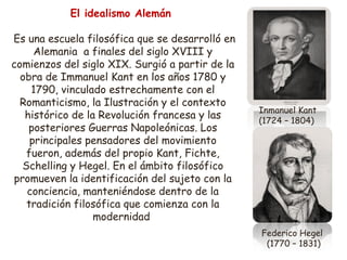 El idealismo Alemán 
Es una escuela filosófica que se desarrolló en 
Alemania a finales del siglo XVIII y 
comienzos del siglo XIX. Surgió a partir de la 
obra de Immanuel Kant en los años 1780 y 
1790, vinculado estrechamente con el 
Romanticismo, la Ilustración y el contexto 
histórico de la Revolución francesa y las 
posteriores Guerras Napoleónicas. Los 
principales pensadores del movimiento 
fueron, además del propio Kant, Fichte, 
Schelling y Hegel. En el ámbito filosófico 
promueven la identificación del sujeto con la 
conciencia, manteniéndose dentro de la 
tradición filosófica que comienza con la 
modernidad 
Inmanuel Kant 
(1724 – 1804) 
Federico Hegel 
(1770 – 1831) 
 