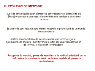 EL VITALISMO DE NIETZSCHE 
La vida esta regulada por elementos contradictorios (Heráclito de 
Efeso) y abocado a una repetición infinita que conduce a un eterno 
retorno 
Es una vida centrada en esta tierra, negando la posibilidad de un mundo 
transcendente 
Critica al racionalismo de la consciencia, que intenta fijar el 
movimiento, de anularlo, sustituyendo lo vital por una representación 
de lo vital, lo falso por lo verdadero. 
Recuperar la verdad, poner de manifiesto la radical prioridad de la 
vida sobre la conciencia será, en buena medida el proyecto 
nietzscheano 
 