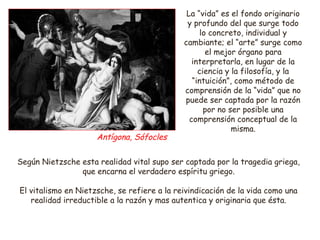 La “vida” es el fondo originario 
y profundo del que surge todo 
lo concreto, individual y 
cambiante; el “arte” surge como 
el mejor órgano para 
interpretarla, en lugar de la 
ciencia y la filosofía, y la 
“intuición”, como método de 
comprensión de la “vida” que no 
puede ser captada por la razón 
por no ser posible una 
comprensión conceptual de la 
misma. 
Antígona, Sófocles 
Según Nietzsche esta realidad vital supo ser captada por la tragedia griega, 
que encarna el verdadero espíritu griego. 
El vitalismo en Nietzsche, se refiere a la reivindicación de la vida como una 
realidad irreductible a la razón y mas autentica y originaria que ésta. 
 