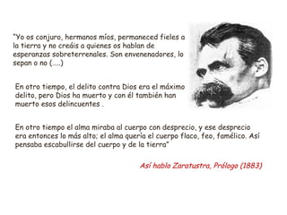 “Yo os conjuro, hermanos míos, permaneced fieles a 
la tierra y no creáis a quienes os hablan de 
esperanzas sobreterrenales. Son envenenadores, lo 
sepan o no (…..) 
En otro tiempo, el delito contra Dios era el máximo 
delito, pero Dios ha muerto y con él también han 
muerto esos delincuentes . 
En otro tiempo el alma miraba al cuerpo con desprecio, y ese desprecio 
era entonces lo más alto; el alma quería el cuerpo flaco, feo, famélico. Así 
pensaba escabullirse del cuerpo y de la tierra” 
Así hablo Zaratustra, Prólogo (1883) 
 