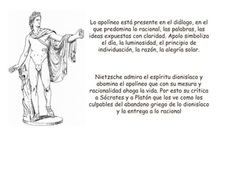 Lo apolíneo está presente en el diálogo, en el 
que predomina lo racional, las palabras, las 
ideas expuestas con claridad. Apolo simboliza 
el día, la luminosidad, el principio de 
individuación, la razón, la alegría solar. 
Nietzsche admira el espíritu dionisíaco y 
abomina el apolíneo que con su mesura y 
racionalidad ahoga la vida. Por esto su crítica 
a Sócrates y a Platón que los ve como los 
culpables del abandono griego de lo dionisíaco 
y la entrega a lo racional 
 