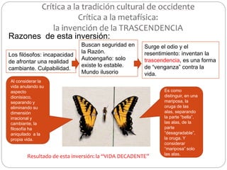 Crítica a la tradición cultural de occidente
Crítica a la metafísica:
la invención de la TRASCENDENCIA
Razones de esta inversión:
Los filósofos: incapacidad
de afrontar una realidad
cambiante. Culpabilidad.
Buscan seguridad en
la Razón.
Autoengaño: solo
existe lo estable.
Mundo ilusorio
Surge el odio y el
resentimiento: inventan la
trascendencia, es una forma
de “venganza” contra la
vida.
Al considerar la
vida anulando su
aspecto
dionisiaco,
separando y
eliminando su
dimensión
irracional y
cambiante, la
filosofía ha
aniquilado a la
propia vida.
Es como
distinguir, en una
mariposa, la
oruga de las
alas, separando
la parte “bella”,
las alas, de la
parte
“desagradable”,
la oruga. Y
considerar
“mariposa” solo
las alas.
Resultado de esta inversión: la “VIDA DECADENTE”
 