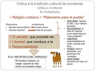 Crítica a la tradición cultural de occidente
Crítica a la Moral:
El cristianismo
 Religión cristiana = “Platonismo para el pueblo”
 El pecado: que procede de:
 Libertad: que conduce a la
 Responsabilidad
Platonismo cristianismo
• Mundo trascendente mundo divino
• Mundo material mundo de pecado
• NIHILISMO: repudia
la vida y sus valores
(pecado)
• DECADENCIA: la
vida se “soporta”
como etapa hacia la
“vida verdadera”
• LIBERTAD:
responsabilidad de
rendir cuentas ante
Dios.
• PODER: para el
sacerdote, que
administra los
“remedios
• ASCETISMO:
renuncia a la vida y el
placer.
Es la “METAFÍSICA DEL VERDUGO”
El hombre cristiano, el
vulgar, soporta la vida
como una pesada carga.
 