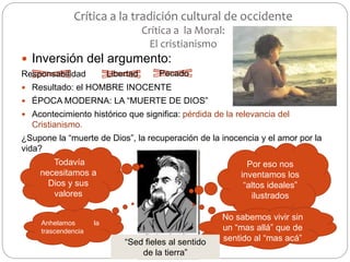 Crítica a la tradición cultural de occidente
Crítica a la Moral:
El cristianismo
 Inversión del argumento:
Responsabilidad
 Resultado: el HOMBRE INOCENTE
 ÉPOCA MODERNA: LA “MUERTE DE DIOS”
 Acontecimiento histórico que significa: pérdida de la relevancia del
Cristianismo.
¿Supone la “muerte de Dios”, la recuperación de la inocencia y el amor por la
vida?
Libertad Pecado
Por eso nos
inventamos los
“altos ideales”
ilustrados
Todavía
necesitamos a
Dios y sus
valores
Anhelamos la
trascendencia
No sabemos vivir sin
un “mas allá” que de
sentido al “mas acá”“Sed fieles al sentido
de la tierra”
 