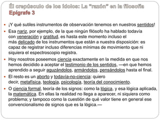  ¡Y qué sutiles instrumentos de observación tenemos en nuestros sentidos!
 Esa nariz, por ejemplo, de la que ningún filósofo ha hablado todavía
con veneración y gratitud, es hasta este momento incluso el
más delicado de los instrumentos que están a nuestra disposición: es
capaz de registrar incluso diferencias mínimas de movimiento que ni
siquiera el espectroscopio registra.
 Hoy nosotros poseemos ciencia exactamente en la medida en que nos
hemos decidido a aceptar el testimonio de los sentidos, —en que hemos
aprendido a seguir aguzándolos, armándolos, pensándolos hasta el final.
 El resto es un aborto y todavía-no-ciencia: quiero
decir, metafísica, teología, psicología, teoría del conocimiento.
 O ciencia formal, teoría de los signos: como la lógica, y esa lógica aplicada,
la matemática. En ellas la realidad no llega a aparecer, ni siquiera como
problema; y tampoco como la cuestión de qué valor tiene en general ese
convencionalismo de signos que es la lógica.—
 