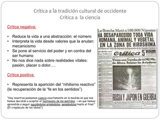 Crítica a la tradición cultural de occidente
Crítica a la ciencia
Crítica negativa:
• Reduce la vida a una abstracción: el número
• Interpreta la vida desde valores que la anulan:
mecanicismo
• Se pone al servicio del poder y en contra del
ser humano
• No nos dice nada sobre realidades vitales:
pasión, placer o dolor….
Crítica positiva:
• Representa la aparición del “nihilismo reactivo”
(la recuperación de la “fe en los sentidos”)
“Hoy nosotros poseemos ciencia exactamente en la medida en que nos
hemos decidido a aceptar el testimonio de los sentidos, —en que hemos
aprendido a seguir aguzándolos,armándolos, pensándolos hasta el final.”
(El crepúsculo de los ídolos”)
 