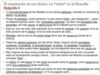  La otra idiosincrasia de los filósofos no es menos peligrosa: consiste en confundir lo
último y lo primero.
 Ponen al comienzo, como comienzo, lo que viene al final—¡por desgracia!—, ¡pues
no debería siquiera venir!—los “conceptos supremos“, es decir, los conceptos más
generales, los más vacíos, el último humo de la realidad que se evapora.
 Esto es, una vez más, sólo expresión de su modo de venerar: a lo superior no le es
lícito provenir de lo inferior, no le es lícito provenir de nada…
 Moraleja: todo lo que es de primer rango tiene que ser causa sui [causa de sí
mismo].
 Todos los valores supremos son de primer rango, ninguno de los conceptos
supremos, lo existente, lo incondicionado, lo bueno, lo verdadero, lo perfecto —
ninguno de ellos puede haber devenido, por consiguiente tiene que ser causa sui.
 Mas ninguna de esas cosas puede ser tampoco desigual una de otra, no puede
estar en contradicción consigo misma… Con esto tienen los filósofos su estupendo
concepto “Dios“…
 Lo último, lo más tenue, lo mas vacío es puesto como lo primero, como causa en sí,
como ens realissimum [ente realísimo]…
 ¡Que la humanidad haya tenido que tomar en serio las dolencias cerebrales de unos
enfermos tejedores de telarañas!—¡Y lo ha pagado caro!…
 