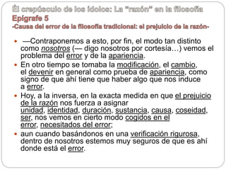  —Contraponemos a esto, por fin, el modo tan distinto
como nosotros (— digo nosotros por cortesía…) vemos el
problema del error y de la apariencia.
 En otro tiempo se tomaba la modificación, el cambio,
el devenir en general como prueba de apariencia, como
signo de que ahí tiene que haber algo que nos induce
a error.
 Hoy, a la inversa, en la exacta medida en que el prejuicio
de la razón nos fuerza a asignar
unidad, identidad, duración, sustancia, causa, coseidad,
ser, nos vemos en cierto modo cogidos en el
error, necesitados del error;
 aun cuando basándonos en una verificación rigurosa,
dentro de nosotros estemos muy seguros de que es ahí
donde está el error.
 