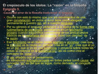  Ocurre con esto lo mismo que con los movimientos de una
gran constelación: en éstos el error tiene como abogado
permanente a nuestro ojo, allí a nuestro lenguaje.
 Por su génesis el lenguaje pertenece a la época de la forma más
rudimentaria de psicología: penetramos en un fetichismo
grosero cuando adquirimos consciencia de los presupuestos
básicos de la metafísica del lenguaje, dicho con claridad: de
la razón.
 Ese fetichismo ve en todas partes agentes y acciones: cree que
la voluntad es la causa en general; cree en el “yo“, cree que el yo
es un ser, que el yo es una sustancia, y proyecta sobre todas las
cosas la creencia en la sustancia-yo—así es como crea el
concepto de “cosa“…
 El ser añadido con el pensamiento,
es introducido subrepticiamente en todas partes como causa; del
concepto “yo” es del que se sigue, como derivado, el concepto
“ser“…
 …
 