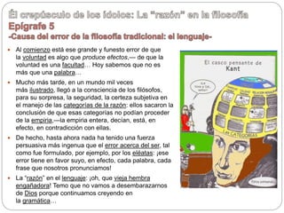  Al comienzo está ese grande y funesto error de que
la voluntad es algo que produce efectos,— de que la
voluntad es una facultad… Hoy sabemos que no es
más que una palabra…
 Mucho más tarde, en un mundo mil veces
más ilustrado, llegó a la consciencia de los filósofos,
para su sorpresa, la seguridad, la certeza subjetiva en
el manejo de las categorías de la razón: ellos sacaron la
conclusión de que esas categorías no podían proceder
de la empiria,—la empiria entera, decían, está, en
efecto, en contradicción con ellas.
 De hecho, hasta ahora nada ha tenido una fuerza
persuasiva más ingenua que el error acerca del ser, tal
como fue formulado, por ejemplo, por los eléatas: ¡ese
error tiene en favor suyo, en efecto, cada palabra, cada
frase que nosotros pronunciamos!
 La “razón” en el lenguaje: ¡oh, que vieja hembra
engañadora! Temo que no vamos a desembarazarnos
de Dios porque continuamos creyendo en
la gramática…
 
