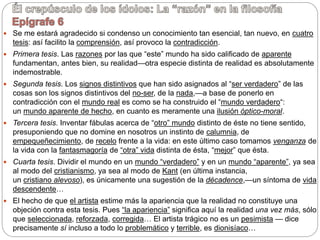  Se me estará agradecido si condenso un conocimiento tan esencial, tan nuevo, en cuatro
tesis: así facilito la comprensión, así provoco la contradicción.
 Primera tesis. Las razones por las que “este” mundo ha sido calificado de aparente
fundamentan, antes bien, su realidad—otra especie distinta de realidad es absolutamente
indemostrable.
 Segunda tesis. Los signos distintivos que han sido asignados al “ser verdadero” de las
cosas son los signos distintivos del no-ser, de la nada,—a base de ponerlo en
contradicción con el mundo real es como se ha construido el “mundo verdadero“:
un mundo aparente de hecho, en cuanto es meramente una ilusión óptico-moral.
 Tercera tesis. Inventar fábulas acerca de “otro” mundo distinto de éste no tiene sentido,
presuponiendo que no domine en nosotros un instinto de calumnia, de
empequeñecimiento, de recelo frente a la vida: en este último caso tomamos venganza de
la vida con la fantasmagoría de “otra” vida distinta de ésta, “mejor” que ésta.
 Cuarta tesis. Dividir el mundo en un mundo “verdadero” y en un mundo “aparente”, ya sea
al modo del cristianismo, ya sea al modo de Kant (en última instancia,
un cristiano alevoso), es únicamente una sugestión de la décadence,—un síntoma de vida
descendente…
 El hecho de que el artista estime más la apariencia que la realidad no constituye una
objeción contra esta tesis. Pues “la apariencia” significa aquí la realidad una vez más, sólo
que seleccionada, reforzada, corregida… El artista trágico no es un pesimista — dice
precisamente sí incluso a todo lo problemático y terrible, es dionisíaco…
 