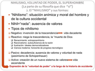  “Nihilismo”: situación anímica y moral del hombre y
de la cultura occidental
 Nihil=“nada”: ausencia de valores
 Tipos de nihilismo
 Negativo: invención de la trascendencia vida decadente
 Reactivo: niega la trascendencia, la “muerte de Dios
 Pasivo: decadencia; ausencia de valores y voluntad de nada
(pesimismo de Schopenhauer)
 Activo: creación de un nuevo sistema de valores vida
ascendente
NIHILISMO, VOLUNTAD DE PODER, EL SUPERHOMBRE
(La parte de su filosofía que dice “si”)
2. El “NIHILISMO” y sus formas:
 Renacimiento: antropocentrismo
 Racionalismo: autosuficiencia de la razón
 Ilustración: ideales democratizadores
 Ciencia moderna: horizonte de progreso tecnológico
Expresión de la “voluntad de poder” a lo largo de la historia de occidente
 